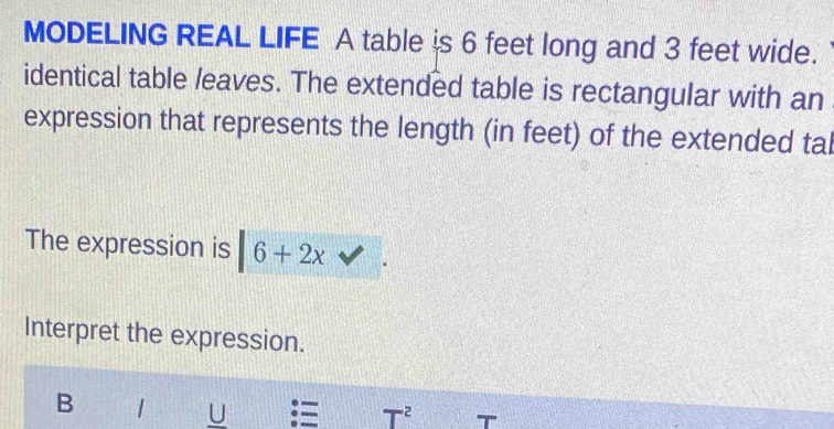 MODELING REAL LIFE A table is 6 feet long and 3 feet wide. 
identical table leaves. The extended table is rectangular with an 
expression that represents the length (in feet) of the extended tal 
The expression is |6+2x vee 
Interpret the expression. 
B | U 
T^2 '