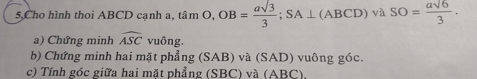 Cho hình thoi ABCD cạnh a, tan O, OB= asqrt(3)/3 ; SA⊥ (ABCD) và SO= asqrt(6)/3 . 
a) Chứng minh widehat ASC vuông. 
b) Chứng minh hai mặt phẳng (SAB) và (SAD) vuông góc. 
c) Tính góc giữa hai mặt phẳng (SBC) và (ABC).