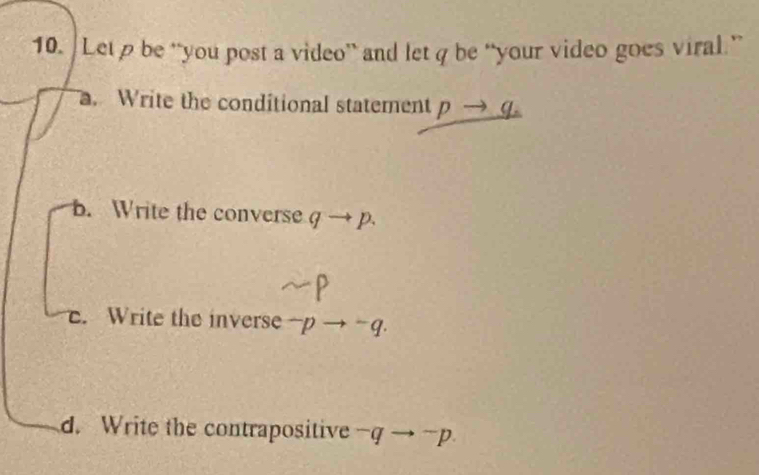 Letρ be “you post a video” and let q be “your video goes viral.”. Write the conditional statement pto q
B. Write the converse g to p.. Write the inverse^-pto^-q.
d. Write the contrapositive^-qto^-p.