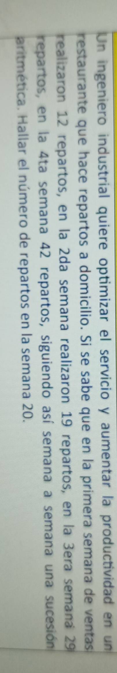 Un ingeniero industrial quiere optimizar el servicio y aumentar la productividad en un 
restaurante que hace repartos a domicilio. Si se sabe que en la primera semana de ventas 
realizaron 12 repartos, en la 2da semana realizaron 19 repartos, en la 3era semana 29
repartos, en la 4ta semana 42 repartos, siguiendo así semana a semana una sucesión 
aritmética. Hallar el número de repartos en la semana 20.