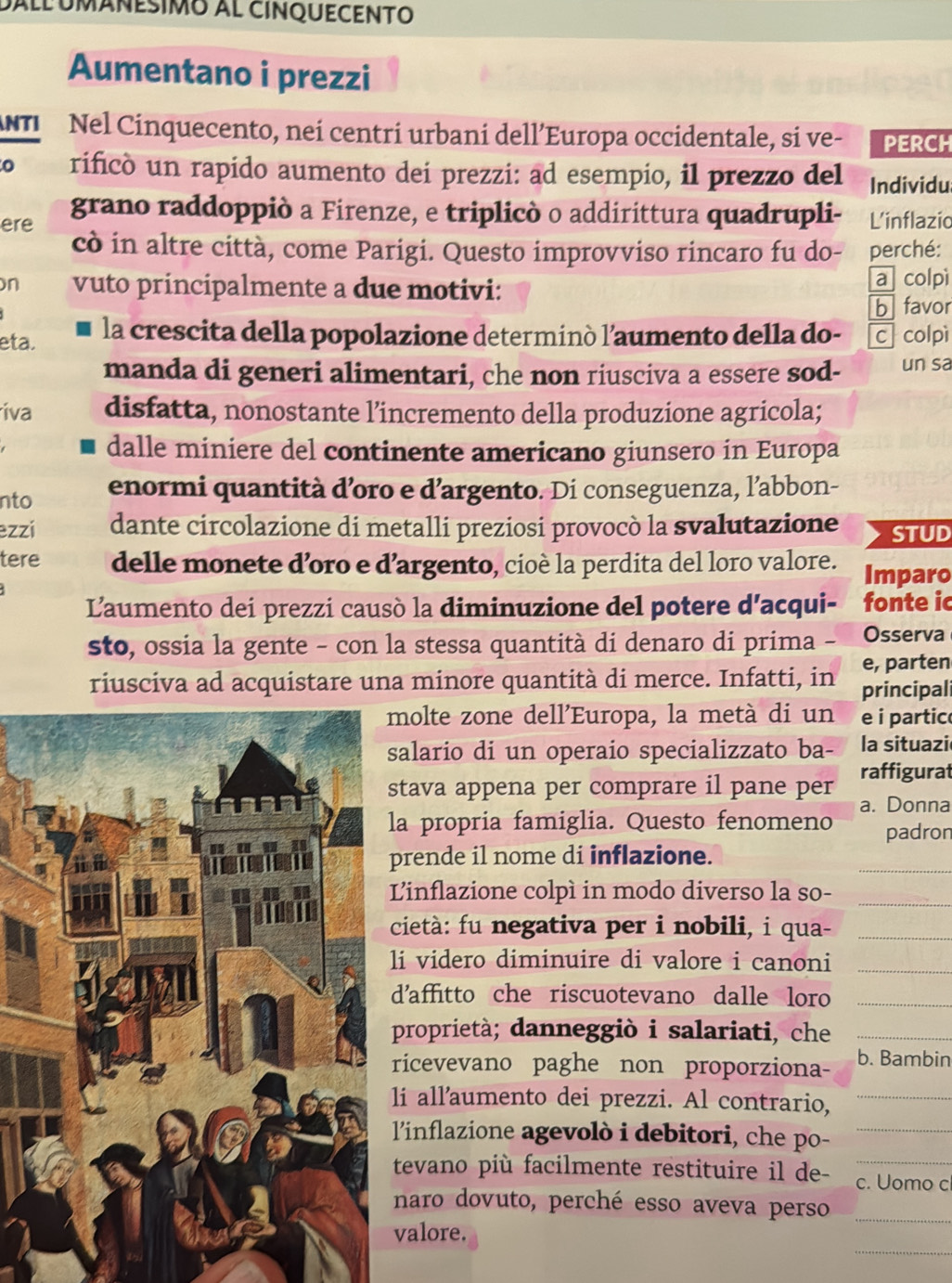 dall Umánesimo al cINqUECENto
Aumentano i prezzi
NTI Nel Cinquecento, nei centri urbani dell’Europa occidentale, si ve- PERCH
rificó un rapido aumento dei prezzi: ad esempio, il prezzo del Individu
ere grano raddoppiò a Firenze, e triplicò o addirittura quadrupli- L'inflazio
cò in altre città, come Parigi. Questo improvviso rincaro fu do- perché:
n vuto principalmente a due motivi: a colpì
b favor
eta. la crescita della popolazione determinó l’aumento della do- c colpì
manda di generi alimentari, che non riusciva a essere sod- un sa
iva disfatta, nonostante l’incremento della produzione agricola;
dalle miniere del continente americano giunsero in Europa
nto enormi quantità d’oro e d’argento. Di conseguenza, l’abbon-
ezzi dante circolazione di metalli preziosi provocò la svalutazione STUD
tere delle monete d’oro e d’argento, cioè la perdita del loro valore. Imparo
L'aumento dei prezzi causò la diminuzione del potere d'acqui- fonte ic
sto, ossia la gente - con la stessa quantità di denaro di prima - Osserva
e, parten
riusciva ad acquistare una minore quantità di merce. Infatti, in principal
molte zone dell'Europa, la metà di un e i partic
alario di un operaio specializzato ba- la situazi
raffigurat
tava appena per comprare il pane per
a propria famiglia. Questo fenomeno a. Donna
padron
_
rende il nome di inflazione.
Linflazione colpì in modo diverso la so-_
cietà: fu negativa per i nobili, i qua-_
_
li videro diminuire di valore i canoni
d'affitto che riscuotevano dalle loro_
proprietà; danneggiò i salariati, che_
ricevevano paghe non proporziona- b. Bambin
lí all'aumento dei prezzi. Al contrario,_
l'inflazione agevolò i debitori, che po-_
tevano più facilmente restituire il de- c. Uomo c
naro dovuto, perché esso aveva perso_
_
valore.