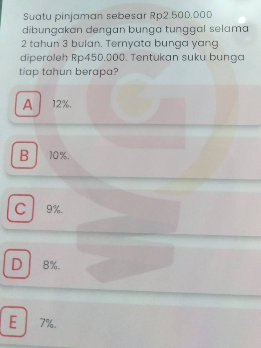 Suatu pinjaman sebesar Rp2.500.000
dibungakan dengan bunga tunggal selama
2 tahun 3 bulan. Ternyata bunga yang
diperoleh Rp450.000. Tentukan suku bunga
tiap tahun berapa?
A 12%.
B 10%.
C 9%.
D 8%.
E 7%.