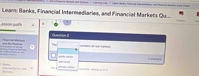 ul Macreconomics / Unit 4 Financial Markets and Systems / Learning map / Learn: Banks, Financial Intermediaries, and Financial Markets Quick Check 
Learn: Banks, Financial Intermediaries, and Financial Markets Qu... 
Lesson path :: 2 
Contact Ext 
Question 2 
. Financial Markets 
and the Reserve The contains all real markets. 
Introduction to Money. Banking, Financial Markéts, 
Monetary Policyl he Federal Reserve, and 
public sector 2 attempts 
real sector 
. Banks, primary sector correctly. Asking up to 5. 
Intermediaries, and You 
Markets