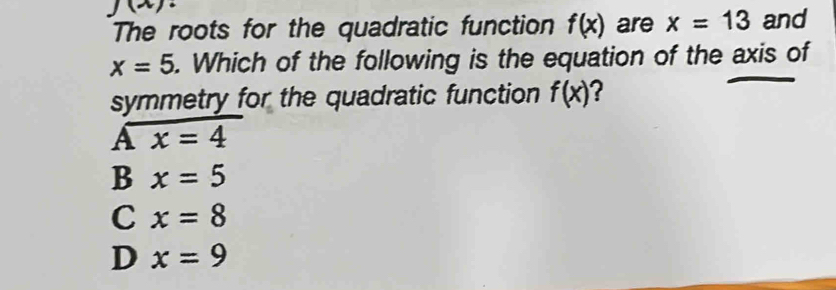 J(x 
The roots for the quadratic function f(x) are x=13 and
x=5. Which of the following is the equation of the axis of
symmetry for the quadratic function f(x) ?
Ax=4
B x=5
C x=8
D x=9