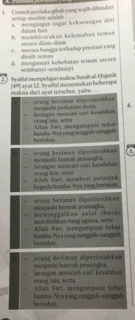 Contoh perilaku gibah yang wajib dihindari
setiap muslim adalah . . . .
a. mengingat-ingat kekurangan diri
dalam hati
b. membicarakan kelemahan teman
secara diam-diam
c. merasa bangga terhadap prestasi yang
diraih teman
d. mengamati kehebatan teman secara
sembunyi-sembunyi
(2.) Syaiful mempelajari makna Surah al-Ḥujurāt
[49] ayat 12. Syaiful menemukan beberapa
makna dari ayat tersebut, yaitu . . .
orang beriman diperintahkan
menjauhī perkataan dusta. 4.
larangan mencari-cari kesalahan
orang lain, serta
Allah Swt. mengampuni tobat
hamba-Nya yang sungguh-sungguh
bertobat.
b. orang beriman diperintahkan 6
menjauhi banyak prasangka,
larangan mencari-cari kesalahan
orang lain, serta
Allah Swt. memberi petunjuk
kepada hamba-Nya yang beriman.
orang beriman diperintahkan
menjauhi banyak prasangka,
meninggalkan salat ibarat 
merobohkan tiang agama, serta
Allah Swt. mengampuni tobat
hamba-Nya yang sungguh-sungguh
bertobat.
orang beriman diperintahkan
menjauhi banyak prasangka,
larangan mencari-cari kesalahan
orang lain, serta
Allah Swt. mengampuni tobat
hamba-Nya yang sungguh-sungguh
bertobat.