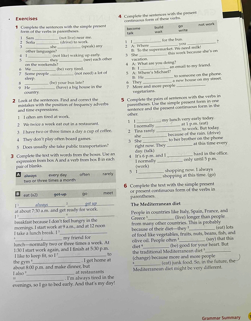 Complete the sentences with the present
Exercises
1 Complete the sentences with the simple present continuous form of these verbs.
not work
form of the verbs in parentheses. talk become build go write
wait
1 Sam (not live) near me.
2 Sofia _(drive) to work. 1 I _for the bus._
?
3 she (speak) any 2 A: Where _you
other languages?
4 I_ _ (not like) waking up early. 3 She B: To the supermarket. We need milk!
this week because she’s on
5 _they _(see) each other vacation
on the weekends? 4 A: What are you doing?
6 We (be) very tired. B: I
7 Some people _(not need) a lot of 5 A: Where’s Michael? an email to my friend.
to someone on the phone.
sleep. B: He_
a new house on my street.
8 (be) your bus late? 6 They_
9 He _(have) a big house in the 7 More and more people_
country.
vegetarians.
2 Look at the sentences. Find and correct the 5 Complete the pairs of sentences with the verbs in
mistakes with the position of frequency adverbs parentheses. Use the simple present form in one
and time expressions.
sentence and the present continuous form in the
other.
1 I often am tired at work.
1 I
2 We twice a week eat out in a restaurant. __my lunch very early today.
I normally at 1 p.m. (eat)
3 I have two or three times a day a cup of coffee. 2 Tina rarely _to work. But today
she _because of the rain. (drive)
4 They don’t play often board games. _to her brother on the phone
3 She
5 Does usually she take public transportation? _at this time every
right now. They
day. (talk)
3 Complete the text with words from the boxes. Use an 4 It's 6 p.m. and I _hard in the office.
expression from box A and a verb from box B in each I normally_
only until 5 p.m.
pair of blanks. (work)
a always every day often rarely 5 I _shopping now. I always
two or three times a month _shopping at this time. (go)
6 Complete the text with the simple present
B eat (x2) get up go meet or present continuous form of the verbs in
parentheses.
I¹_ always _2 get up The Mediterranean diet
at about 7:30 a.m. and get ready for work.
People in countries like Italy, Spain, France, and
I^3
4
Greece ¹
breakfast because I don’t feel hungry in the _(live) longer than people
mornings. I start work at 9 a.m., and at 12 noon from many other countries. This is probably
I take a lunch break. I _because of their diet—they ?_ (eat) lots
my friend for of food like vegetables, fruits, nuts, beans, fish, and
lunch—normally two or three times a week. At olive oil. People often ³_ (say) that this
1:30 I start work again, and I finish at 5:30 p.m. diet _(be) good for your heart. But
I like to keep fit, so I the traditional Mediterranean diet §
to
the gym _. I get home at (change) because more and more people
about 8:00 p.m. and make dinner, but _(eat) junk food. So, in the future, the
I also °_ at restaurants Mediterranean diet might be very different.
10_ . I’m always tired in the
evenings, so I go to bed early. And that’s my day!
Grammar Summary