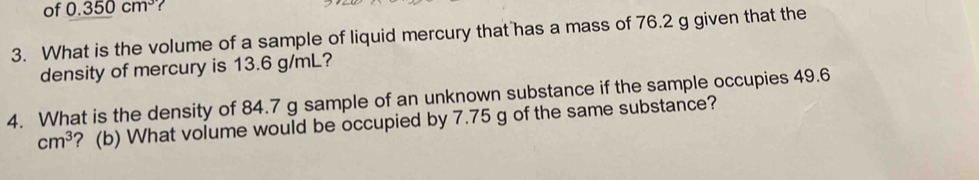 of 0.350cm^3 ? 
3. What is the volume of a sample of liquid mercury that has a mass of 76.2 g given that the 
density of mercury is 13.6 g/mL? 
4. What is the density of 84.7 g sample of an unknown substance if the sample occupies 49.6
cm^3 ? (b) What volume would be occupied by 7.75 g of the same substance?