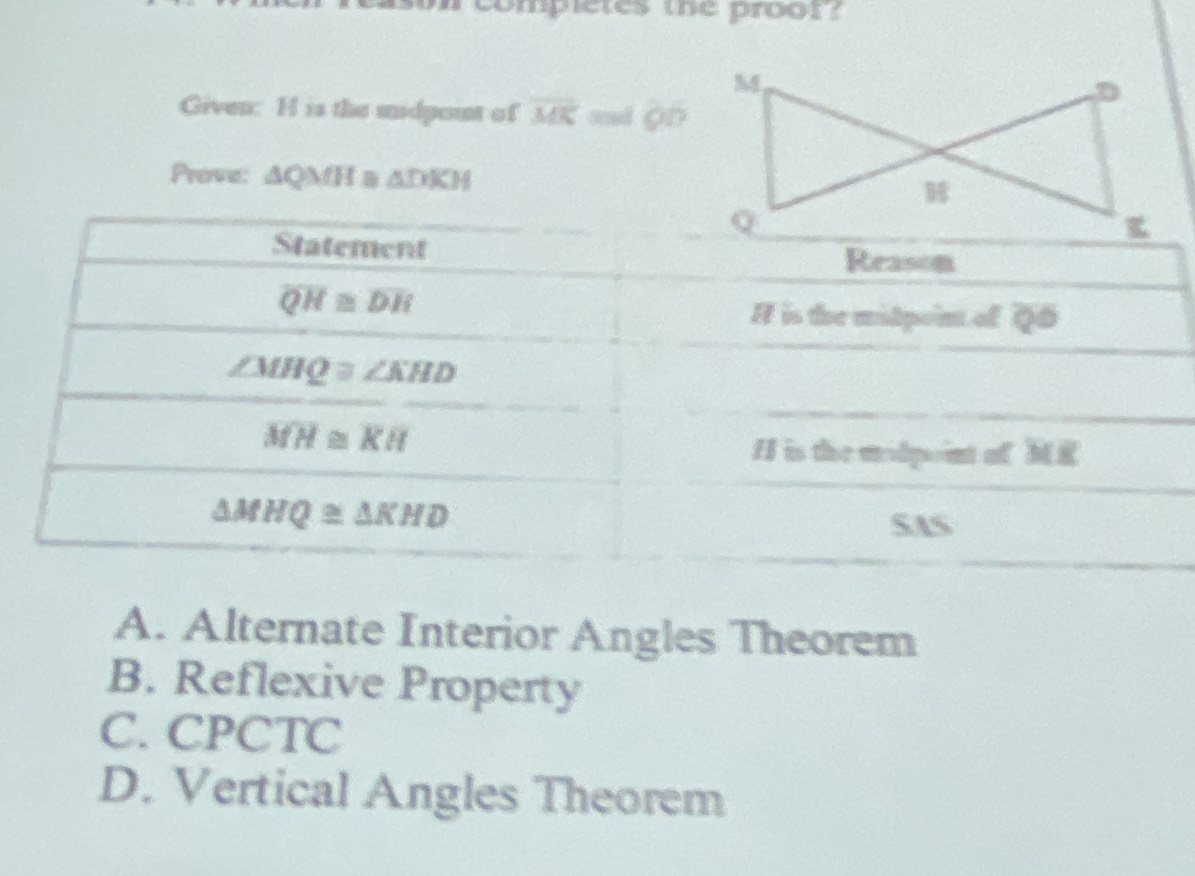 completes the proor?
Given: H is the midpont of overline MK sud on
Prove: △ QMH≌ △ DKH
A. Alternate Interior Angles Theorem
B. Reflexive Property
C. CPCTC
D. Vertical Angles Theorem