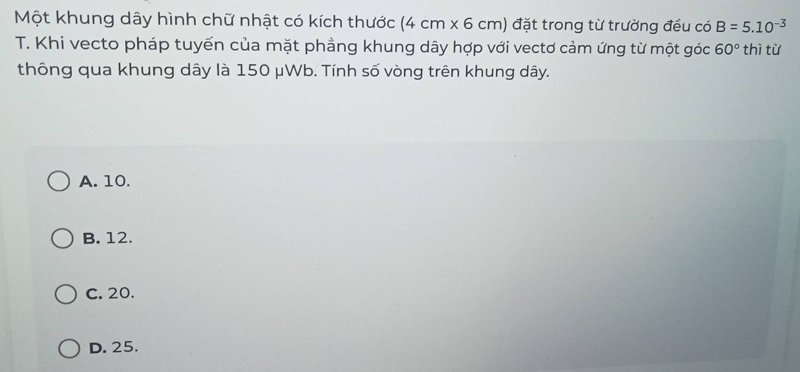 Một khung dây hình chữ nhật có kích thước (4cm* 6cm) đặt trong từ trường đều có B=5.10^(-3)
T. Khi vecto pháp tuyến của mặt phẳng khung dây hợp với vectơ cảm ứng từ một góc 60° thì từ
thông qua khung dây là 150 μWb. Tính số vòng trên khung dây.
A. 10.
B. 12.
C. 20.
D. 25.