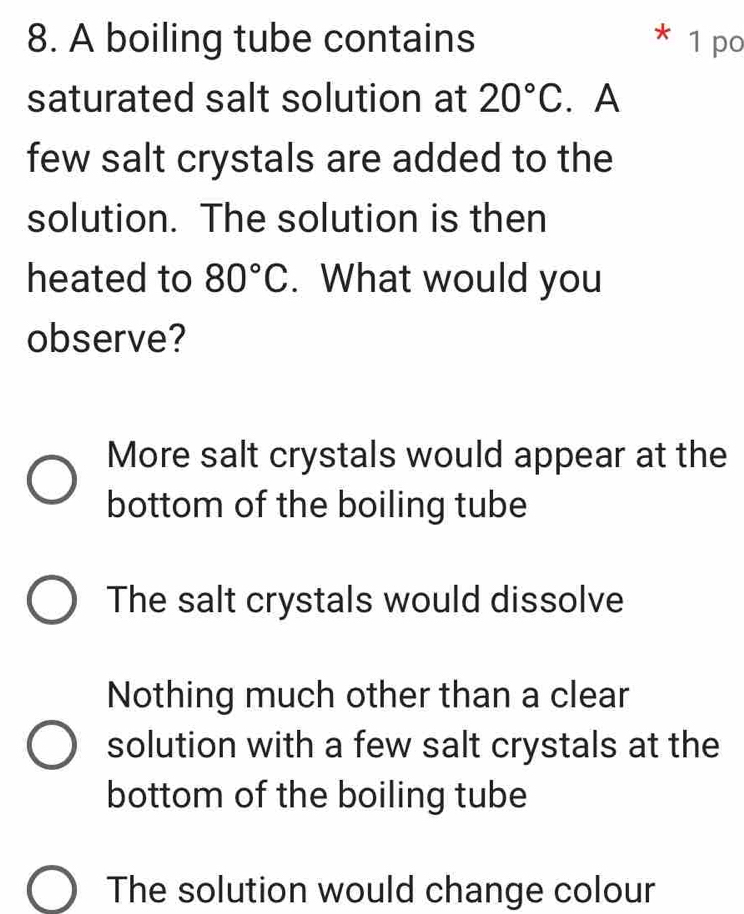 A boiling tube contains 1 po
saturated salt solution at 20°C. A
few salt crystals are added to the
solution. The solution is then
heated to 80°C. What would you
observe?
More salt crystals would appear at the
bottom of the boiling tube
The salt crystals would dissolve
Nothing much other than a clear
solution with a few salt crystals at the
bottom of the boiling tube
The solution would change colour