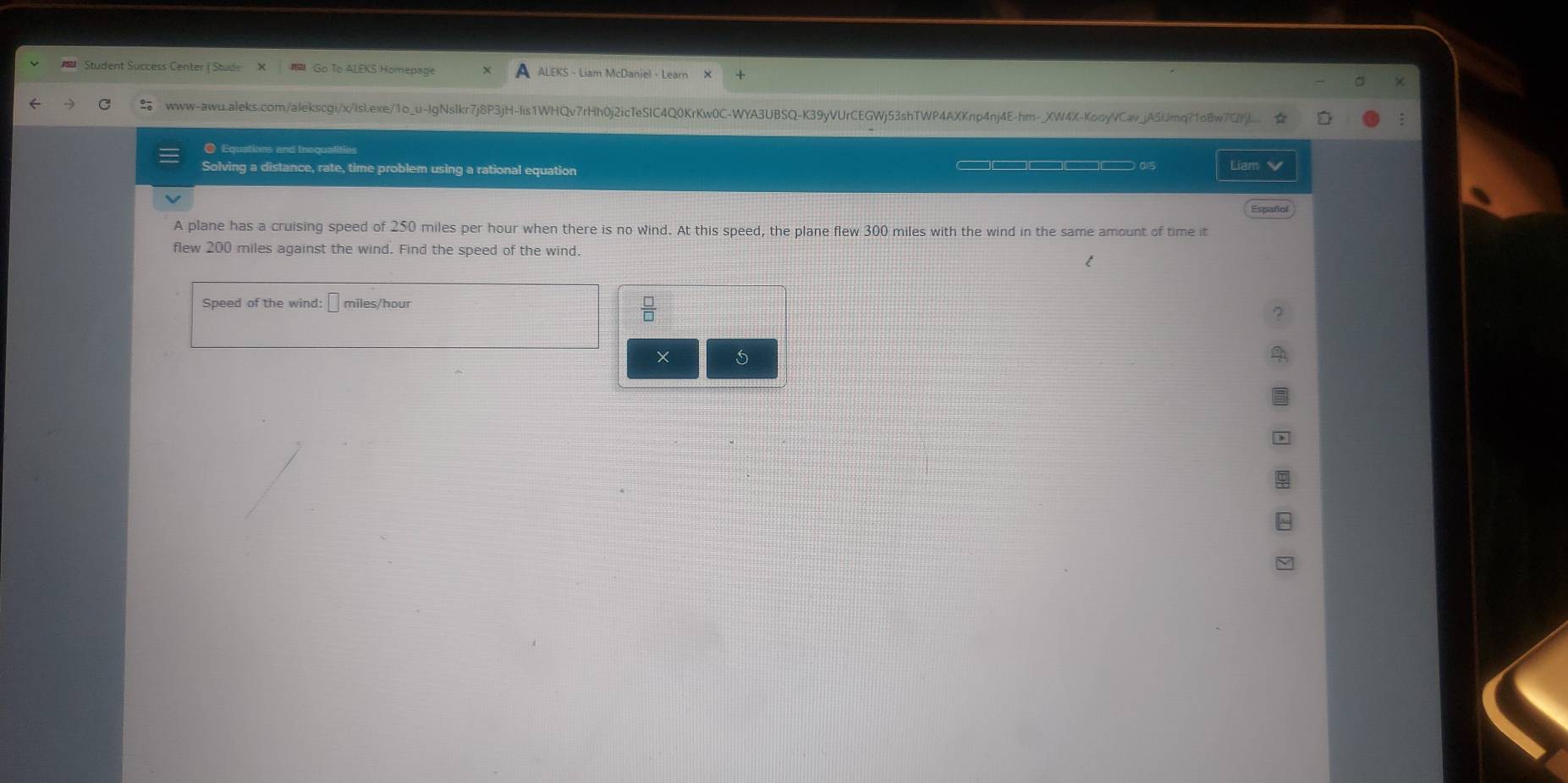 Student Süccess Center I Stude Go To ALEKS Homepag ALEKS - Liam McDaniel - Learn 
www-awu.aleks.com/alekscgi/x/Isl.exe/1o_u-IgNsIkr7j8P3jH-Iis1WHQv7rHh0j2icTeSlC4Q0KrKw0C-WYA3UBSQ-K39yVUrCEGWj53shTWP4AXKnp4nj4E-hm-_XW4X-KooyVCav_jASUmq?1o8w7CJj].... 
O Equations and Inequalities Liam 
Solving a distance, rate, time problem using a rational equation 
Español 
A plane has a cruising speed of 250 miles per hour when there is no wind. At this speed, the plane flew 300 miles with the wind in the same amount of time it 
flew 200 miles against the wind. Find the speed of the wind. 
Speed of the wind: miles/hour
X