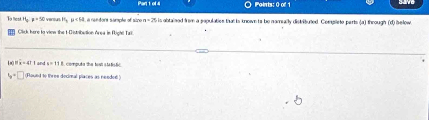 save 
To test H_0:mu =50 versus H_1mu <50</tex> , a random sample of size n=25 is obtained from a population that is known to be normally distributed. Complete parts (a) through (d) below. 
Click here to view the t-Distribution Area in Right Tail. 
(a) lf overline x=471 and s=11.8 i. compute the test statistic
t_0=□ (Round to three decimal places as needed )
