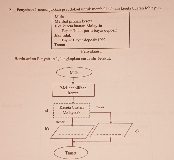 Penyataan 1 menunjukkan pseudokod untuk membeli sebuah kereta buatan Malaysia. 
Mula 
Melihat pilihan kereta 
Jika kereta buatan Malaysia 
Papar Tidak perlu bayar deposit 
Jika tidak 
Papar Bayar deposit 10%
Tamat 
Penyataan 1 
Berdasarkan Penyataan 1, lengkapkan carta alir berikut. 
a 
b 
)