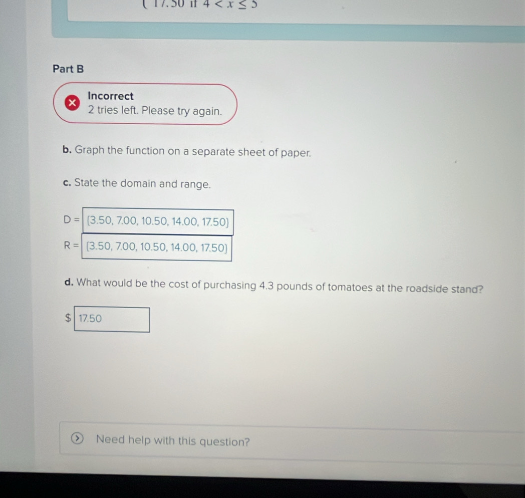 ( 17.50 1 4
Part B
Incorrect
X 2 tries left. Please try again.
b. Graph the function on a separate sheet of paper.
c. State the domain and range.
d. What would be the cost of purchasing 4.3 pounds of tomatoes at the roadside stand?
$ 17.50
> Need help with this question?