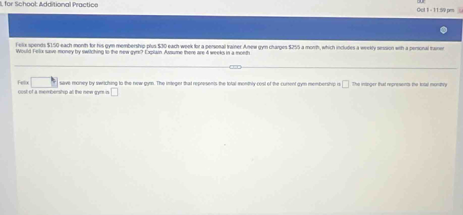 for School: Additional Practice Oct 1 - 11:59 pm 
Felix spends $150 each month for his gym membership plus $30 each week for a personal trainer. Anew gym charges $255 a month, which includes a weekly session with a personal trainer 
Would Felix save money by switching to the new gym? Explain. Assume there are 4 weeks in a month. 
Felix save money by switching to the new gym. The integer that represents the total monthly cost of the current gym membership is □ The integer that represents the total monthly 
cost of a membership at the new gym is □