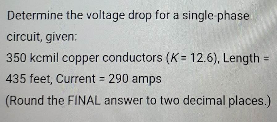 Determine the voltage drop for a single-phase 
circuit, given:
350 kcmil copper conductors (K=12.6) , Length =
435 feet, Current =290 amps
(Round the FINAL answer to two decimal places.)