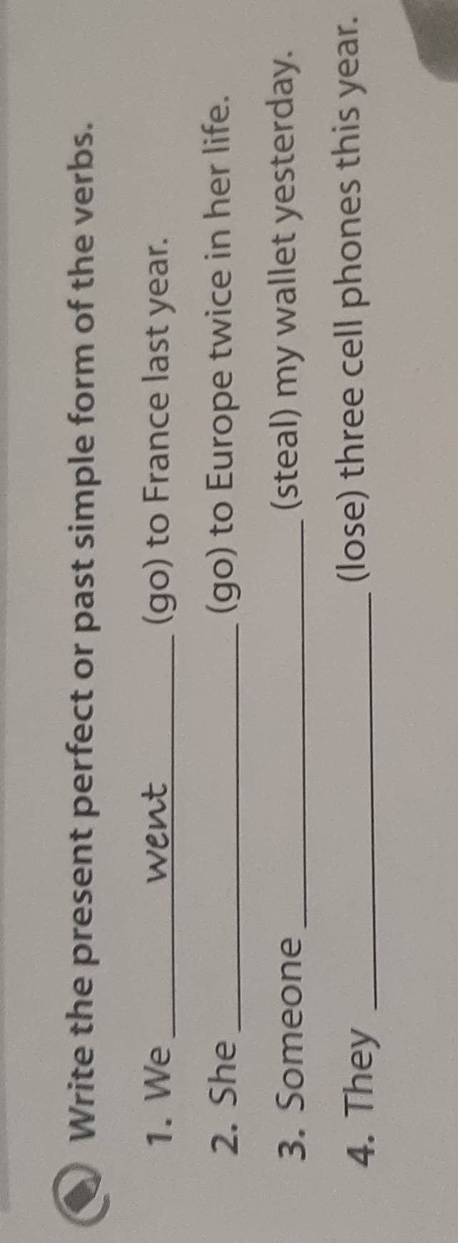 Write the present perfect or past simple form of the verbs. 
1. We _went (go) to France last year. 
2. She _(go) to Europe twice in her life. 
3. Someone _(steal) my wallet yesterday. 
4. They _(lose) three cell phones this year.