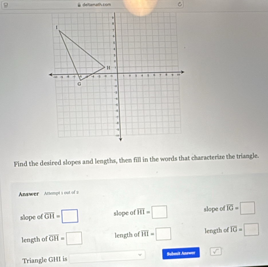 Find the desired slopes and lengths, then fill in the words that characterize the triangle.
Answer Attempt 1 out of 2
slope of overline GH=□ slope of overline HI=□ slope of overline IG=□
length of overline GH=□ length of overline HI=□ length of overline IG=□
Triangle GHI is □ Submit Answer sqrt()