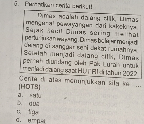 Perhatikan cerita berikut!
Dimas adalah dalang cilik, Dimas
mengenal pewayangan dari kakeknya.
Sejak kecil Dimas sering melihat
pertunjukan wayang. Dimas belajar menjadi
dalang di sanggar seni dekat rumahnya.
Setelah menjadi dalang cilik, Dimas
pernah diundang oleh Pak Lurah untuk
menjadi dalang saat HUT RI di tahun 2022.
Cerita di atas menunjukkan sila ke ....
(HOTS)
a. satu
bù dua
c. tiga
d. empat