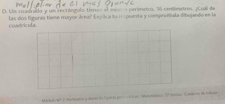 Un cuadrado y un rectángulo tienen el mismo perímetro, 16 centímetros. ¿Cuál de 
las dos figuras tiene mayor área? Explica tu respuesta y compruébala dibujando en la 
cuadrícula. 
Módulo N^02 *: Perímetro y áreas de figuras geométricas / Matemática 15° básico / Cuaderno de trabajo