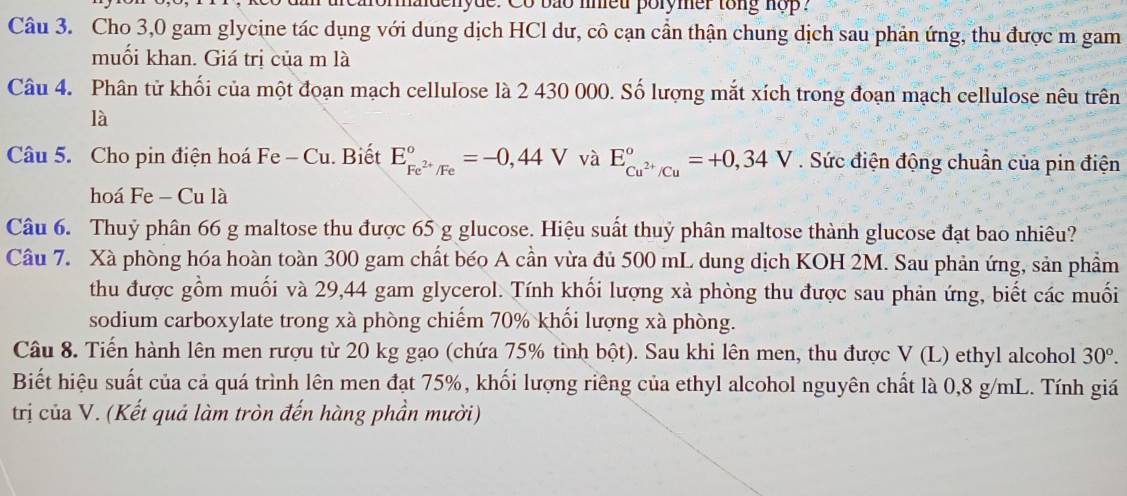 adenyde. Co bão nneu porymer tong nop? 
Câu 3. Cho 3,0 gam glycine tác dụng với dung dịch HCl dư, cô cạn cần thận chung dịch sau phản ứng, thu được m gam 
muối khan. Giá trị của m là 
Câu 4. Phân tử khối của một đoạn mạch cellulose là 2 430 000. Số lượng mắt xích trong đoạn mạch cellulose nêu trên 
là 
Câu 5. Cho pin điện hoá Fe - Cu. Biết E_Fe^(2+)/Fe^circ =-0,44V và E_Cu^(2+)/Cu°=+0,34V. Sức điện động chuẩn của pin điện 
hoá Fe - Cu là 
Câu 6. Thuỷ phân 66 g maltose thu được 65 g glucose. Hiệu suất thuỷ phân maltose thành glucose đạt bao nhiêu? 
Câu 7. Xà phòng hóa hoàn toàn 300 gam chất béo A cần vừa đủ 500 mL dung dịch KOH 2M. Sau phản ứng, sản phầm 
thu được gồm muối và 29,44 gam glycerol. Tính khối lượng xà phòng thu được sau phản ứng, biết các muối 
sodium carboxylate trong xà phòng chiếm 70% khổi lượng xà phòng. 
Câu 8. Tiến hành lên men rượu từ 20 kg gạo (chứa 75% tỉnh bột). Sau khi lên men, thu được V(L) ethyl alcohol 30°. 
Biết hiệu suất của cả quá trình lên men đạt 75%, khối lượng riêng của ethyl alcohol nguyên chất là 0,8 g/mL. Tính giá 
trị của V. (Kết quả làm tròn đến hàng phần mười)