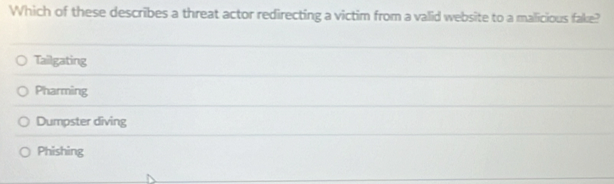 Which of these describes a threat actor redirecting a victim from a valid website to a malicious fake?
Tailgating
Pharming
Dumpster diving
Phishing