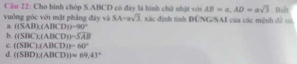 Cho hình chóp S. ABCD có đây là hình chữ nhật với AB=a, AD=asqrt(3). Biết
vuông góc với mặt phăng đảy và SA=asqrt(3) xác định tính DÚNG/SAI của các mệnh đề sa
a. ((SAB);(ABCD))=90°
b. ((SBC);(ABCD))=overline SAB
c. ((SBC);(ABCD))=60°
d. ((SBD);(ABCD))approx 69,43°