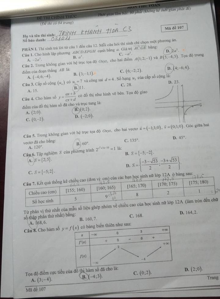 Mun h: Toàn
Đề ThI Chính thức  Thời gian làm bài: 90 phút (không kế thởi gian phát đề)
(Để thị có 04 trang)
Họ và tên thí sinh: _Mã đề 107
Số báo danh:
_
PHẢN L Thí sinh trả lời từ câu 1 đến câu 12. Mỗi câu hỏi thí sinh chỉ chọn một phương án.
Câu 1. Cho hình lập phương ABCD.EFGH cạnh bằng a. Giá trị vector AC.vector GE bàng
A. -2a^2. B. a^2. C. -a^2. D. 2a^2.
Câu 2. Trong không gian với hệ trục tọa độ Oxyz, cho hai điểm A(1;2;-1) và B(5;-4;3) Tọa độ trung
điểm của đoạn thắng AB là:
A. (-4;6;-4). B. (3;-1;1). C. (6;-2;2). D. (4;-6;4).
Câu 3. Cấp số cộng (u_n) có u_1=7 và công sai d=4. Số hạng u_3 của cấp số cộng là:
A. 15. B. 1 1 . C. 28. 
Câu 4. Cho hàm số y= (ax+b)/cx+d  có đổ thị như hình vẽ bên. Tọa độ giao
điểm của đồ thị hàm số đã cho và trục tung là:
A. (2;0).
B. (0;2).
C. (0;-2). D. (-2;0).
Câu 5. Trong không gian với hệ trục tọa độ Oxyz, cho hai vecto vector u=(-1;1;0),vector v=(0;1;0). Góc giữa hai
vecto đã cho bằng: B. 60°.
C. 135°.
D. 45°.
A. 120°.
Câu 6. Tập nghiệm S của phương trình 2^(x^2)+3x-10=1 là:
B. S= -5;-2 .
A. S= 2;5 .
D. S=  (-3-sqrt(53))/2 ; (-3+sqrt(53))/2  .
C. S= -5;2 .
bảng sau:
Tứ phân vị thứ nhất của mẫu số liệu ghé
số thập phân thứ nhất) bằng:
A. 168, 6. B. 160, 7. C. 168. D. 164,2.
Câu 8. Cho hàm số 
Tọa độ điểm cực tiểu của đồ thị hàm 
A. (3;-4). B. (-4;3). C. (0;2). D. (2;0).
Trang
Mã đề 107