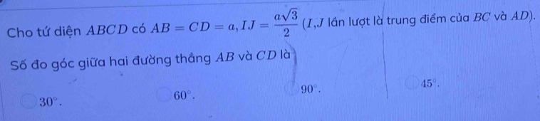 Cho tứ diện ABCD có AB=CD=a, IJ= asqrt(3)/2  (I,J lần lượt là trung điểm của BC và AD).
Số đo góc giữa hai đường thẳng AB và CD là
30°.
60°.
90°.
45°.