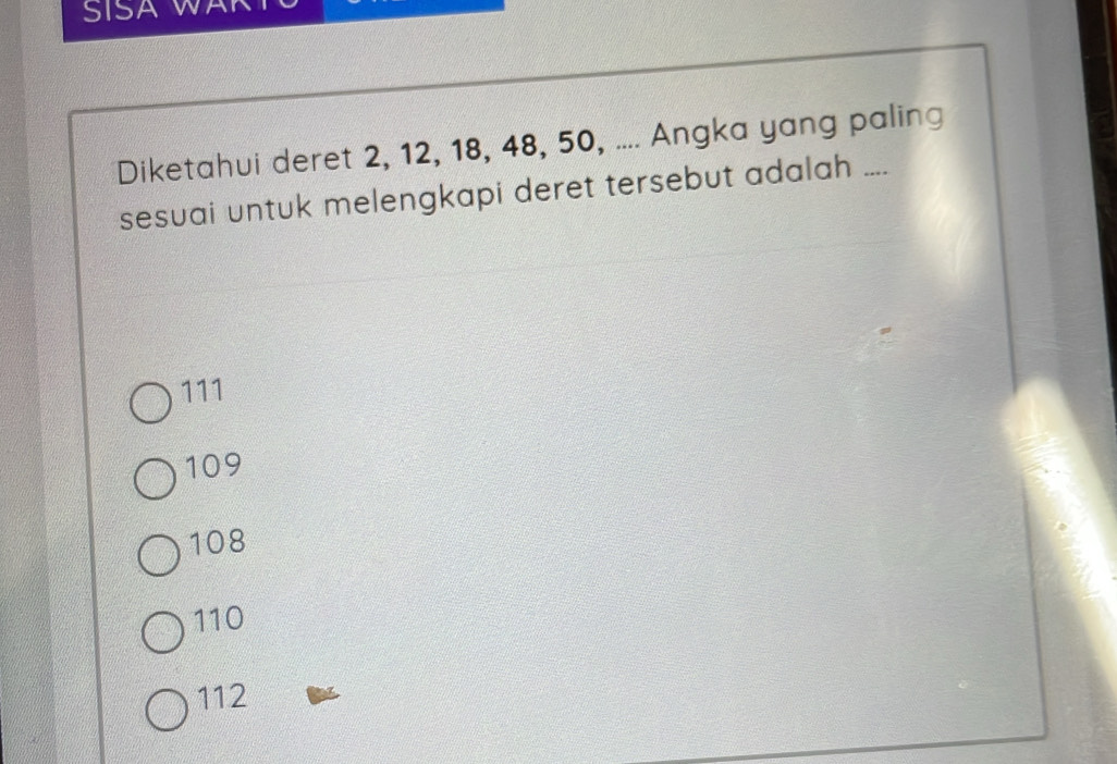 SISA WAK
Diketahui deret 2, 12, 18, 48, 50, .... Angka yang paling
sesuai untuk melengkapi deret tersebut adalah ....
111
109
108
110
112