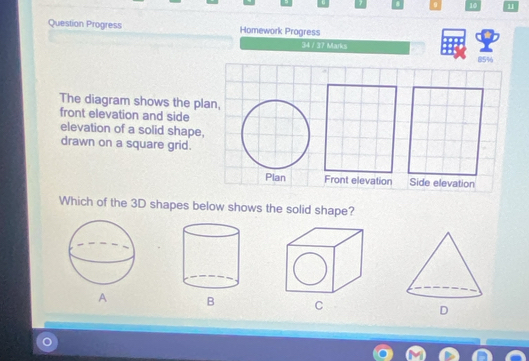 10 11
Question Progress Homework Progress ..
34 / 37 Marks
85%
The diagram shows the plan,
front elevation and side
elevation of a solid shape,
drawn on a square grid.
Plan Front elevation Side elevation
Which of the 3D shapes below shows the solid shape?
A B C D