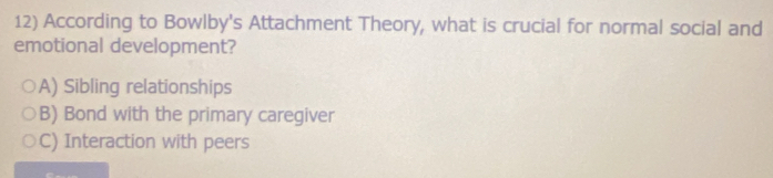 According to Bowlby's Attachment Theory, what is crucial for normal social and
emotional development?
A) Sibling relationships
B) Bond with the primary caregiver
C) Interaction with peers