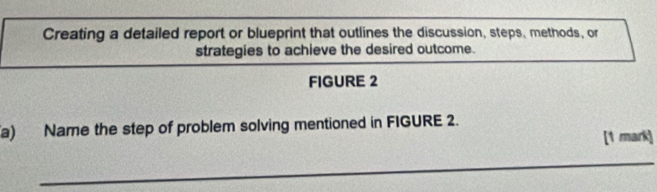 Creating a detailed report or blueprint that outlines the discussion, steps, methods, or 
strategies to achieve the desired outcome. 
FIGURE 2 
a) Name the step of problem solving mentioned in FIGURE 2. 
[1 mark] 
_