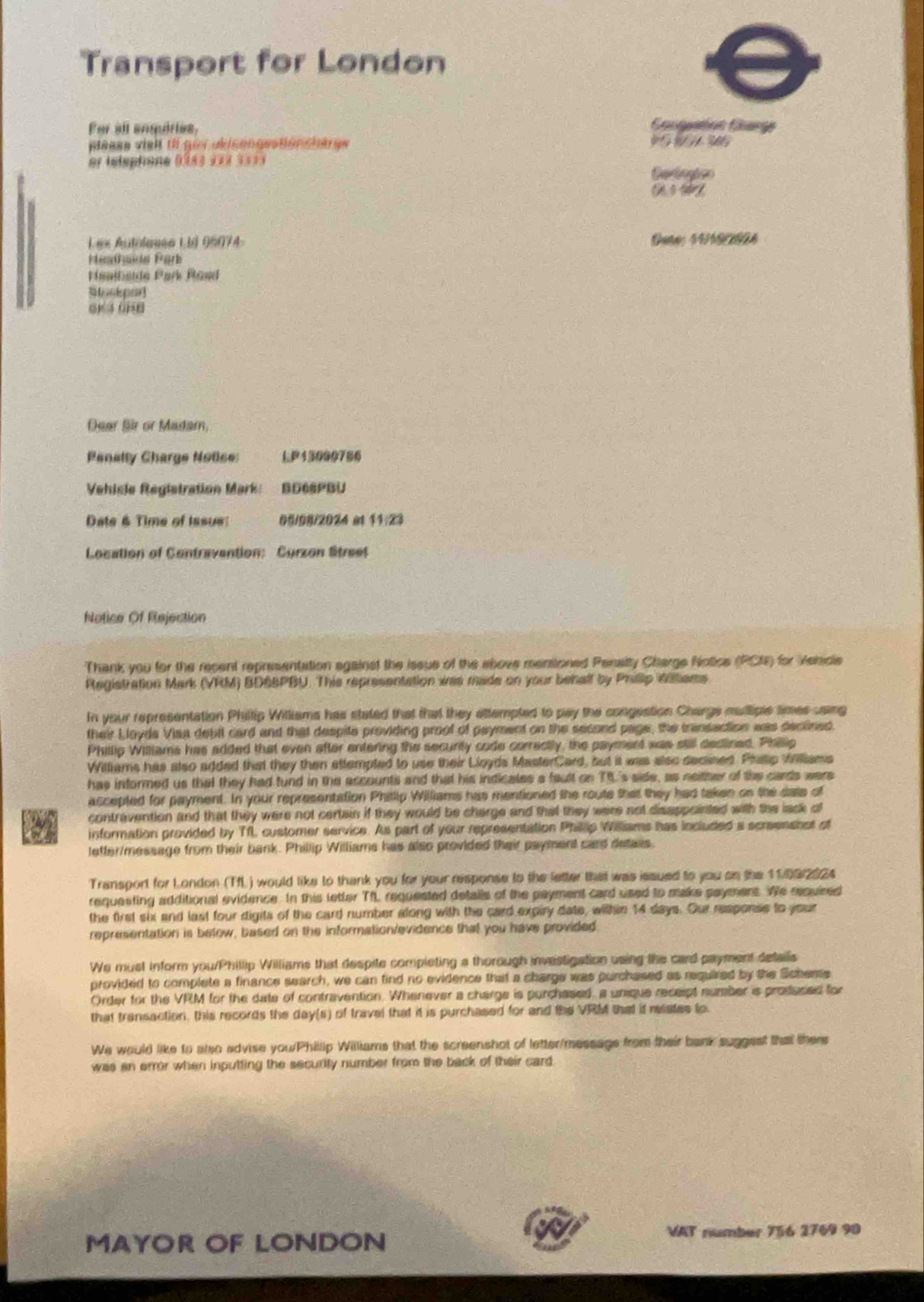 Transport for London
For all anquiries, Cacgatas Carge
plaass vielt ti goi ukicengestioncherge      
er telsphone 9lss 123 1==s
Cartogtco
Les Autolases L 1é 05074- Oate; 44192604
stendnde Fark
Hanlbede Park Rand
   
Dear Sir or Madam,
Penally Charge Notice: LP13090786
Vehisle Registration Mark: BD68PBU
Date & Time of Issue 05/98/2024 at 11:23
Location of Contravention: Curzon Street
Notice Of Rejection
Thank you for the recent representation against the issue of the above mensioned Pensity Charge Notice (PCN) for Vehicle
Registration Mark (VRM) BD6SPBU. This representation was made on your behalf by Philip idiltiams
In your representation Phillip Williams has stated that that they attempted to pay the congestion Charge muttiple times saing
their Lloyda Visa debil card and that despite providing proof of payment on the second page, the transection was declined.
Phillip Williams has added that even after entering the security code correctly, the payment was still declined. Philip
Williams has also added that they then attempted to use their Lloyds MasterCard, but it was also decined. Phap Williams
has informed us that they had fund in the accounts and that his indicales a fault on T5's side, as neither of the cards were
accepted for payment. In your representation Phitlip Williams has mentioned the route that they had taken on the date of
contravention and that they were not certain if they would be charge and that they were not disappointed with the lack of
a information provided by TfL customer service. As part of your representation Phillip Williams has included a screenshot of
lefter/message from their bank. Phillip Williams has also provided their payment card detaiis.
Transport for London (TfL ) would like to thank you for your response to the letter that was issued to you on the 11.092024
requesting additional evidence. In this letter TfL requested details of the payment card used to make saymens. We required
the first six and last four digits of the card number along with the card expiry date, within 14 days. Our response to your
representation is below, based on the information/evidence that you have provided
We must inform you/Phillip Williams that despite completing a thorough investigation using the card payment details
provided to complete a finance search, we can find no evidence that a charge was purchased as required by the Schere
Order for the VRM for the date of contravention. Whenever a charge is purchased, a unique receipt number is produced for
that transaction, this records the day(s) of travel that it is purchased for and the VRM that it reates to
We would like to also advise you/Phillip Williams that the screenshot of letter/messags from their bank suggest that there
was an error when inputting the security number from the back of their card
MAYOR OF LONDON
VAT number 756 2769 90