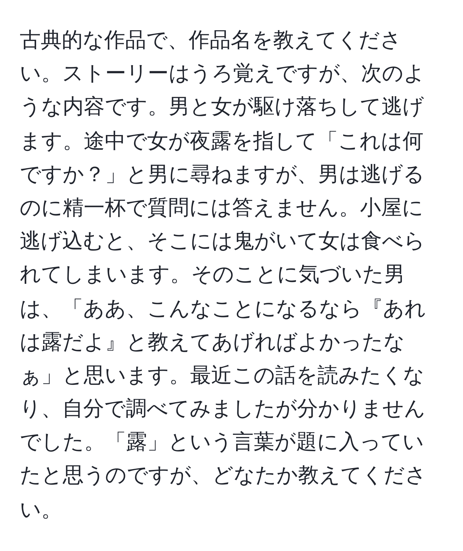 古典的な作品で、作品名を教えてください。ストーリーはうろ覚えですが、次のような内容です。男と女が駆け落ちして逃げます。途中で女が夜露を指して「これは何ですか？」と男に尋ねますが、男は逃げるのに精一杯で質問には答えません。小屋に逃げ込むと、そこには鬼がいて女は食べられてしまいます。そのことに気づいた男は、「ああ、こんなことになるなら『あれは露だよ』と教えてあげればよかったなぁ」と思います。最近この話を読みたくなり、自分で調べてみましたが分かりませんでした。「露」という言葉が題に入っていたと思うのですが、どなたか教えてください。