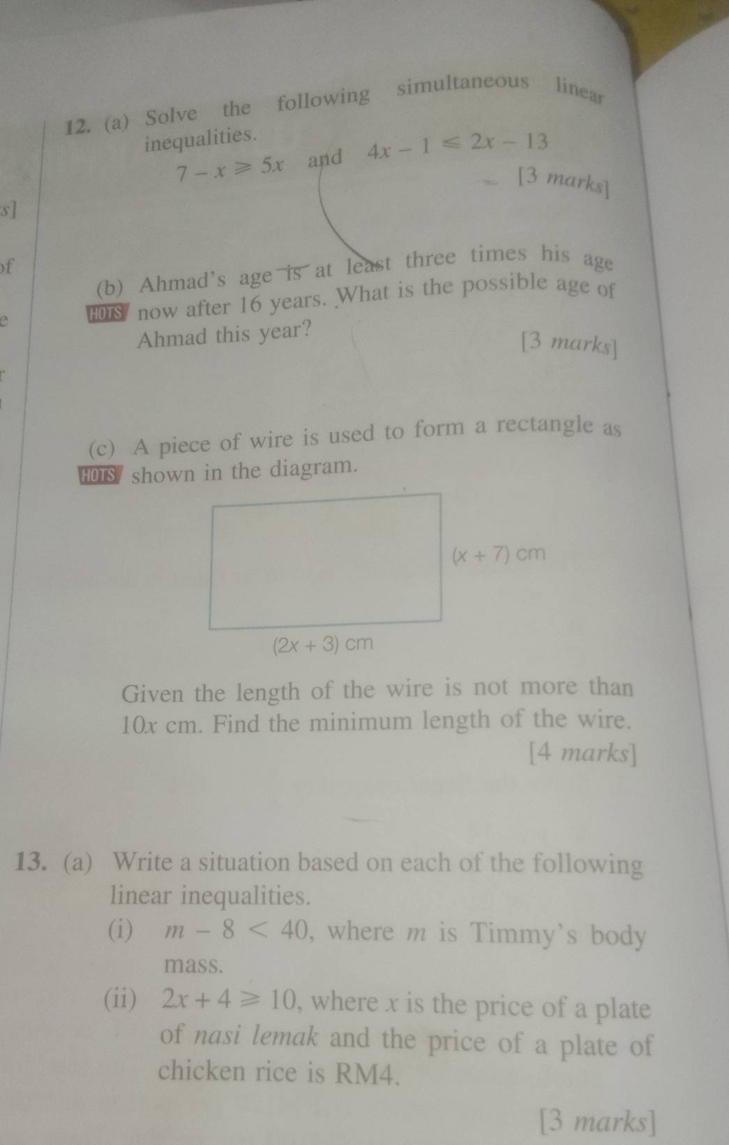 Solve the following simultaneous linear
inequalities.
7-x≥slant 5x and 4x-1≤slant 2x-13
[3 marks]
s]
)f
(b) Ahmad's age is at least three times his age
e   now after 16 years. What is the possible age of
Ahmad this year?
[3 marks]
(c) A piece of wire is used to form a rectangle as
HOTS/ shown in the diagram.
Given the length of the wire is not more than
10x cm. Find the minimum length of the wire.
[4 marks]
13. (a) Write a situation based on each of the following
linear inequalities.
(i) m-8<40</tex> , where m is Timmy's body
mass.
(ii) 2x+4≥slant 10 , where x is the price of a plate
of nasi lemak and the price of a plate of
chicken rice is RM4.
[3 marks]