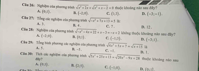 Nghiệm của phương trình sqrt(x^2+2x)+sqrt(x^2+x-2)=0 thuộc khoảng nào sau đây?
A. (0;1). B. (-2;0). C. (1;3). D. (-3;-1). 
Câu 27: Tổng các nghiệm của phương trình sqrt(-x^2+7x+13)=5 là:
A. 3. B. 4. C. 7. D. 12.
Câu 28: Nghiệm của phương trình sqrt(-x^2-4x+22)+x-3=-x+2 không thuộc khoảng nào sau đây?
A. (-2;0). B. (0;1). C. (-1;3). D. (-3;1). 
Câu 29: Tổng bình phương các nghiệm của phương trình sqrt(4x^2+5x+7)=sqrt(x+15) là
A. 5. B. −5. C. -1.
Câu 30: Tích các nghiệm của phương trình sqrt(5x^2+25x+13)=sqrt(20x^2-9x+28) D. 1 .
đây? thuộc khoảng nào sau
A. (0;1). B. (2;5). C. (-1;0). D. (0:1].