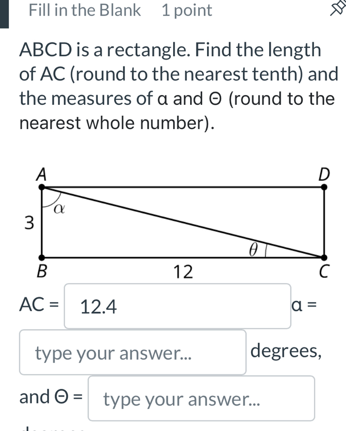 Fill in the Blank 1 point
ABCD is a rectangle. Find the length 
of AC (round to the nearest tenth) and 
the measures of α and θ (round to the 
nearest whole number).
AC=12.4
a=
type your answer... degrees, 
and Theta = type your answer...