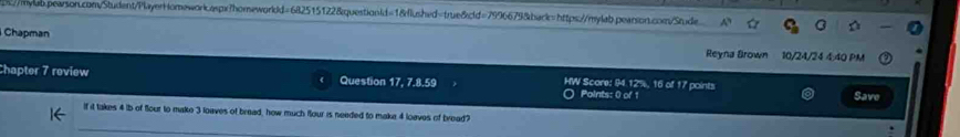 s://mwlb.pearson.com/Student/PlayerHomework.aspx?homeworldd=682515122&questionId=18flushed=true&cld=7996679&back=https://mylab.pearson.com/Stude. 
Chapman 
Reyna Brown 10/24/24 4:40 PM 
Chapter 7 review Question 17, 7.8.59 HW Score: 94.12%, 16 of 17 points Save 
Points: 0 of 1 
If it takes 4 lb of flour to make 3 loaves of bread, how much flour is needed to make 4 loaves of bread?