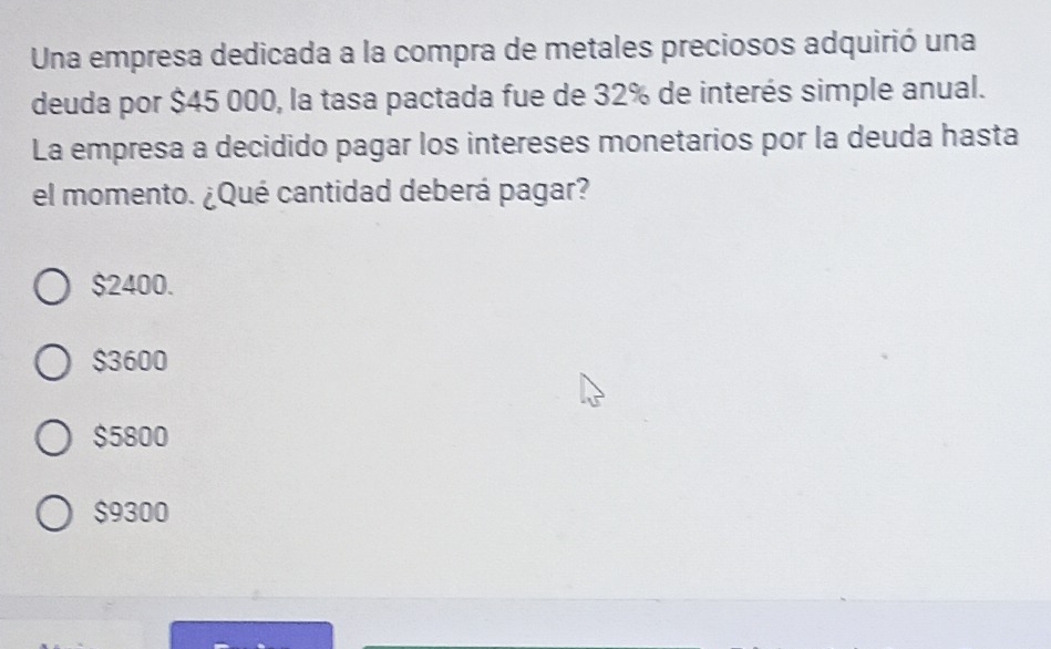 Una empresa dedicada a la compra de metales preciosos adquirió una
deuda por $45 000, la tasa pactada fue de 32% de interés simple anual.
La empresa a decidido pagar los intereses monetarios por la deuda hasta
el momento. ¿Qué cantidad deberá pagar?
$2400.
$3600
$5800
$9300