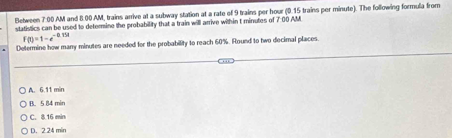 Between 7:00AM and 8:00 AM, trains arrive at a subway station at a rate of 9 trains per hour (0.15 trains per minute). The following formula from
statistics can be used to determine the probability that a train will arrive within t minutes of 7:00 AM.
F(t)=1-e^(-0.15t)
Determine how many minutes are needed for the probability to reach 60%. Round to two decimal places.
A. 6.11 min
B. 5.84 min
C. 8.16 min
D. 2.24 min