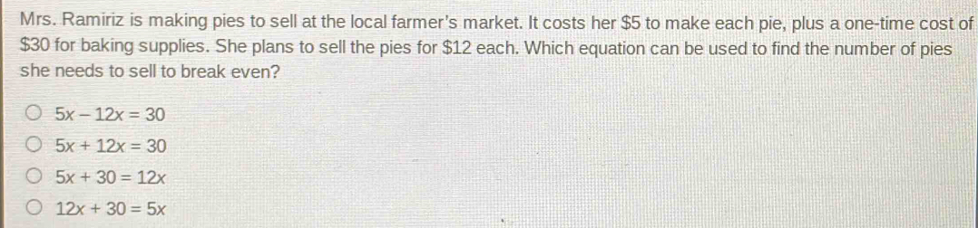 Mrs. Ramiriz is making pies to sell at the local farmer's market. It costs her $5 to make each pie, plus a one-time cost of
$30 for baking supplies. She plans to sell the pies for $12 each. Which equation can be used to find the number of pies
she needs to sell to break even?
5x-12x=30
5x+12x=30
5x+30=12x
12x+30=5x