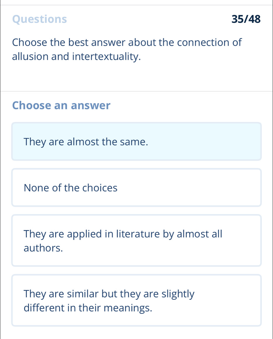 Questions 35/48
Choose the best answer about the connection of
allusion and intertextuality.
Choose an answer
They are almost the same.
None of the choices
They are applied in literature by almost all
authors.
They are similar but they are slightly
different in their meanings.