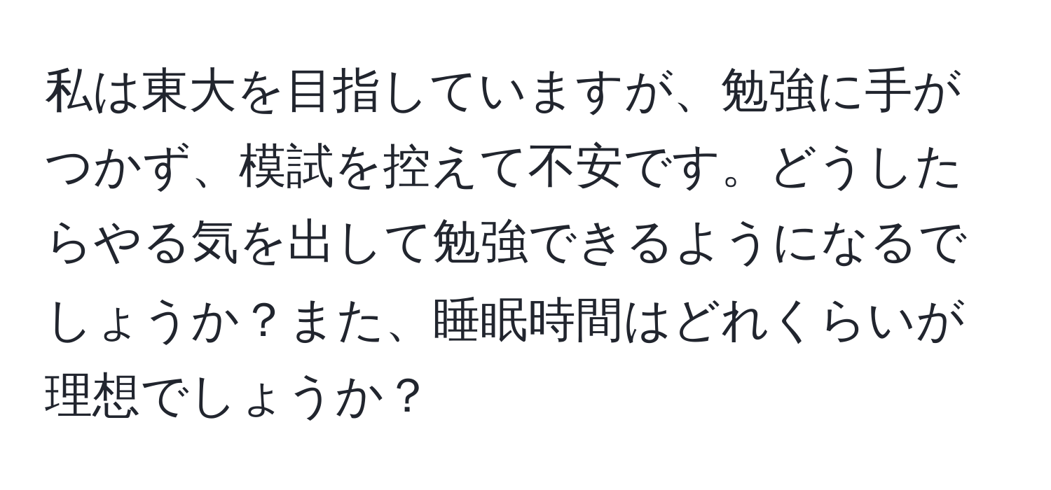 私は東大を目指していますが、勉強に手がつかず、模試を控えて不安です。どうしたらやる気を出して勉強できるようになるでしょうか？また、睡眠時間はどれくらいが理想でしょうか？