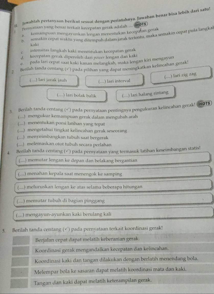 I]. Jawablah pertanyaan berikut sesuai dengan perintahnya. Jawaban benar bisa lebih dari satu!
Pernyataan yang benar terkait kecepatan gerak adalah .... (HO1S)
a. kemampuan mengayunkan lengan menentukan kecepatan gerak
b. semakin cepat waktu yang ditempuh dalam jarak tertentu, maka semakin cepat pula langkal
kaki
C intensitas langkah kaki menentukan kecepatan gerak
d. kecepatan gerak diperoleh dari power lengan dan kaki
e. pada lari cepat saat kaki kanan melangkah, maka lengan kiri mengayun
2. Berilah tanda centang (√) pada pilihan yang dapat meningkatkan kelincahan gerak!
(....) lari zig zag
(....) Iari jarak jauh
(....) lari interval
(....) lari bolak balik (....) lari halang rintang
3. Berilah tanda centang (√) pada pernyataan pentingnya pengukuran kelincahan gerak! (HOTS
(....) mengukur kemampuan gerak dalam mengubah arah
(....) menentukań porsi latihan yang tepat
(....) mengetahui tingkat kelincahan gerak seseorang
(....) menyeimbangkan tubuh saat bergerak
(....) melemaskan otot tubuh secara perlahan
4. Berilah tanda centang (√) pada pernyataan yang termasuk latihan keseimbangan statis!
(....) memutar lengan ke depan dan belakang bergantian
(....) menahan kepala saat menengok ke samping
(....) meluruskan lengan ke atas selama beberapa hitungan
(....) memutar tubuh di bagian pinggang
(....) mengayun-ayunkan kaki berulang kali
5. Berilah tanda centang (√) pada pernyataan terkait koordinasi gerak!
Berjalan cepat dapat melatih keberanian gerak.
Koordinasi gerak mengandalkan kecepatan dan kelincahan.
Koordinasi kaki dan tangan dilakukan dengan berlatih menendang bola.
Melempar bola ke sasaran dapat melatih koordinasi mata dan kaki.
Tangan dan kaki dapat melatih keterampilan gerak.