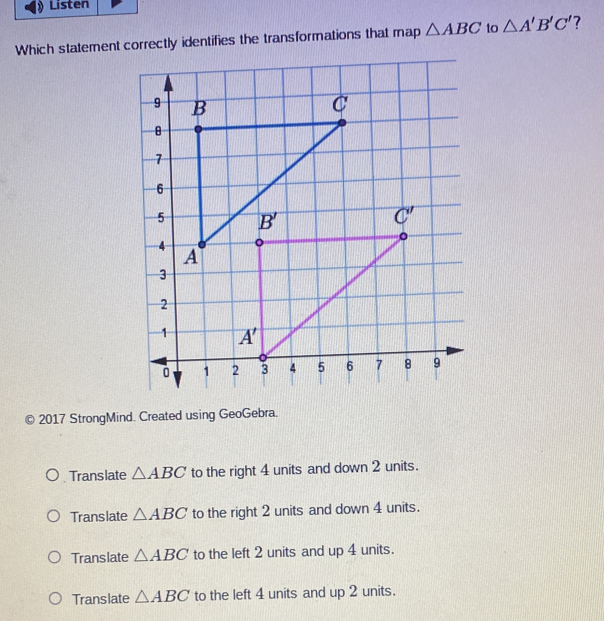 Listen
Which statement correctly identifies the transformations that map △ ABC to △ A'B'C' 7
2017 StrongMind. Created using GeoGebra.
Translate △ ABC to the right 4 units and down 2 units.
Trans late △ ABC to the right 2 units and down 4 units.
Translate △ ABC to the left 2 units and up 4 units.
Translate △ ABC to the left 4 units and up 2 units.