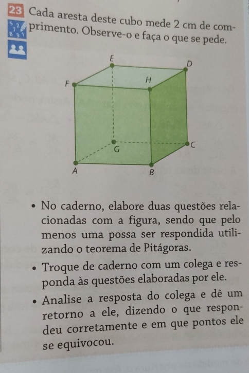 Cada aresta deste cubo mede 2 cm de com -
5 , primento. Observe-o e faça o que se pede. 
No caderno, elabore duas questões rela- 
cionadas com a figura, sendo que pelo 
menos uma possa ser respondida utili- 
zando o teorema de Pitágoras. 
Troque de caderno com um colega e res- 
ponda às questões elaboradas por ele. 
Analise a resposta do colega e dê um 
retorno a ele, dizendo o que respon- 
deu corretamente e em que pontos ele 
se equivocou.