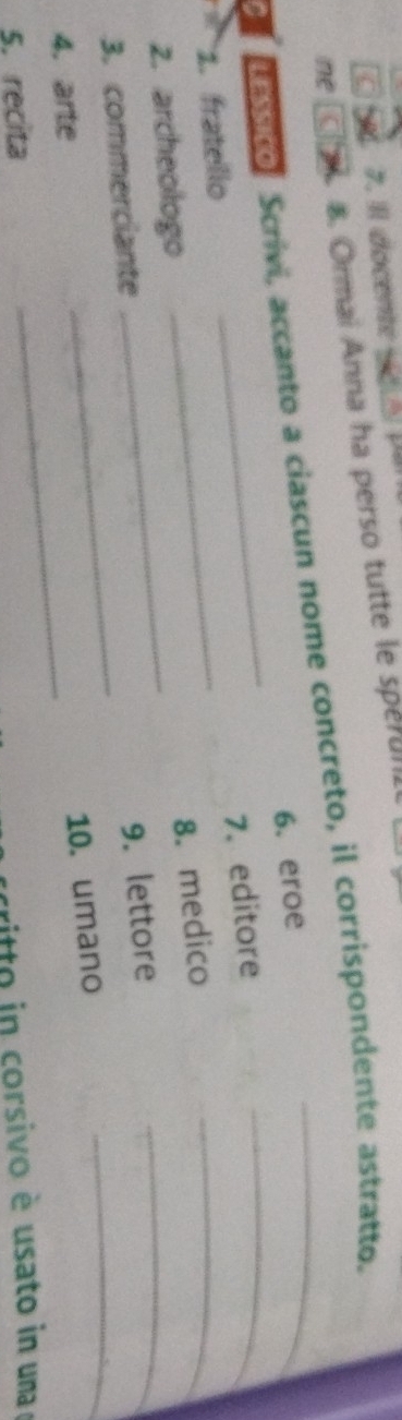 Il docente sicua p a 
n B. Ormai Anna ha perso tutte le sperunl 
eco, Scrivi, accanto a ciascun nome concreto, il corrispondente astratto. 
_ 
6. eroe 
7.editore 
1. fratello_ 
2. archeologo_ 
_ 
8. medico 
_ 
3. commerciante_ 
_ 
9. lettore 
4. arte 
_ 
10. umano 
5. recita 
critto in corsivo è usato in uma o