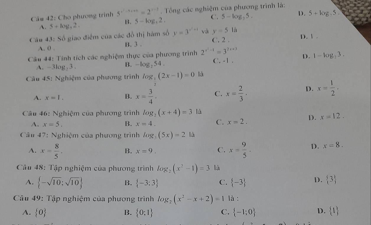 Cu 42: Cho phương trình 5^(x^2)-5x+6=2^(x-2). Tổng các nghiệm của phương trình là:
C. 5-log _25.
D.
A. 5+log _32.
B. 5-log _52. 5+log 5.
Câu 43: Số giao điểm của các đồ thị hàm số y=3^(x^2)+1 và y=5la D. 1 .
C. 2 .
A. 0 . B. 3 .
Câu 44: Tính tích các nghiệm thực của phương trình 2^(x^2)-1=3^(2x+3)
C. -1 .
D. 1-log _23.
A. -3log _23.
B. -log _254.
Câu 45: Nghiệm của phương trình log _ 1/2 (2x-1)=0 là
A. x=1. B. x= 3/4 .
C. x= 2/3 .
D. x= 1/2 .
Cầu 46: Nghiệm của phương trình log _2(x+4)=3 là
D. x=12.
A. x=5. B. x=4.
C. x=2.
* Câu 47: Nghiệm của phương trình log _3(5x)=2 là
A. x= 8/5 . x= 9/5 .
B. x=9. C.
D. x=8.
Câu 48: Tập nghiệm của phương trình log _2(x^2-1)=3 là
A.  -sqrt(10);sqrt(10)  -3:3 C.  -3
B.
D.  3
Câu 49: Tập nghiệm của phương trình log _2(x^2-x+2)=1 là :
D.
A.  0 B.  0;1 C.  -1;0  1