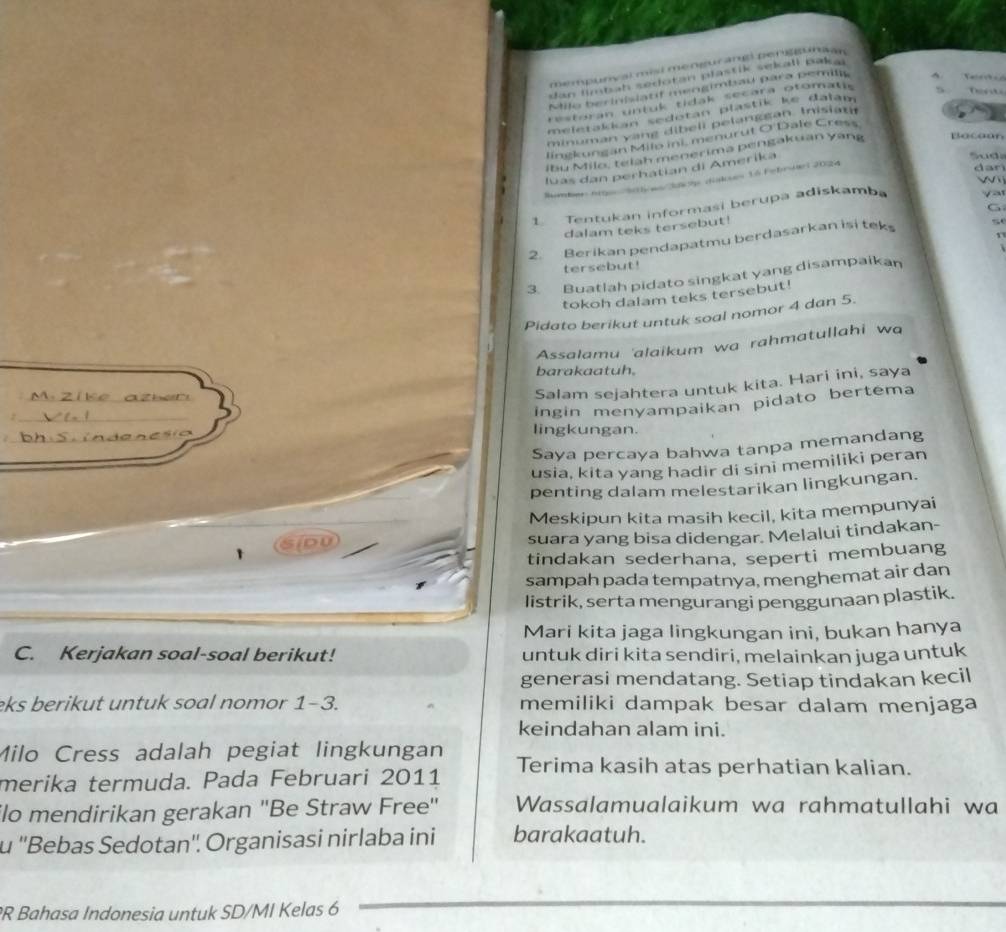 mempunval mist mengurang! penggunan
dan limbah sedotan plastik sekali pakal
Nilo berinisiatif mengimbau para pemily  Ves   
restoran untuk tidak secara otomata . 5    
meletakkan sedotan plastik ke dalan
minuman yang dibeli pelanggan. Inisian
linekungan Milo ini, menurut O'Dale Cress.
ibu Milo, telah menerima pengakuan yang Bacaan
luas dan perhatian di Amerika
Sud
wi
Romber nige Stloes 3a he diakses 16 Febrsiari 2024
dan
1 Tentukan informasi berupa adiskamba yar
G
dalam teks tersebut!
2. Berikan pendapatmu berdasarkan isi teks
tersebut!
3. Buatlah pidato singkat yang disampaikan
tokoh dalam teks tersebut!
Pidato berikut untuk soal nomor 4 dan 5.
Assalamu 'alaikum wa rahmatullahi wa
barakaatuh.
_  . 2  1 ke az bet
Salam sejahtera untuk kita. Hari ini, saya
_
ingin menyampaikan pidato bertema
_b h S in de n e so lingkungan.
Saya percaya bahwa tanpa memandang
usia, kita yang hadir di sini memiliki peran
penting dalam melestarikan lingkungan.
Meskipun kita masih kecil, kita mempunyai
suara yang bisa didengar. Melalui tindakan-
tindakan sederhana, seperti membuang
sampah pada tempatnya, menghemat air dan
listrik, serta mengurangi penggunaan plastik.
Mari kita jaga lingkungan ini, bukan hanya
C. Kerjakan soal-soal berikut! untuk diri kita sendiri, melainkan juga untuk
generasi mendatang. Setiap tindakan kecil
eks berikut untuk soal nomor 1-3. memiliki dampak besar dalam menjaga
keindahan alam ini.
Milo Cress adalah pegiat lingkungan
merika termuda. Pada Februari 2011 Terima kasih atas perhatian kalian.
ilo mendirikan gerakan ''Be Straw Free'' Wassalamualaikum wa rahmatullahi wa
u ''Bebas Sedotan''. Organisasi nirlaba ini barakaatuh.
PR Bahasa Indonesia untuk SD/MI Kelas 6